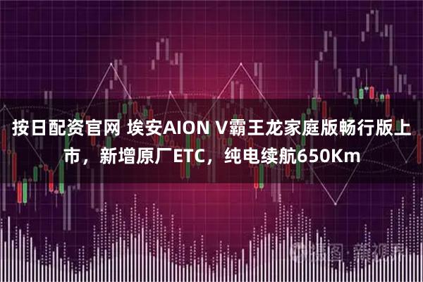 按日配资官网 埃安AION V霸王龙家庭版畅行版上市，新增原厂ETC，纯电续航650Km