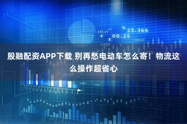 股融配资APP下载 别再愁电动车怎么寄！物流这么操作超省心
