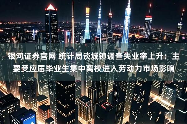 银河证券官网 统计局谈城镇调查失业率上升：主要受应届毕业生集中离校进入劳动力市场影响