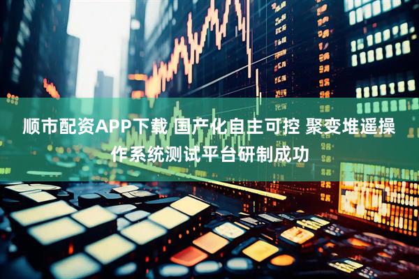 顺市配资APP下载 国产化自主可控 聚变堆遥操作系统测试平台研制成功