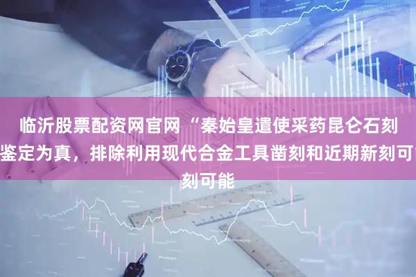 临沂股票配资网官网 “秦始皇遣使采药昆仑石刻”鉴定为真，排除利用现代合金工具凿刻和近期新刻可能