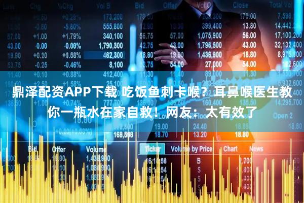 鼎泽配资APP下载 吃饭鱼刺卡喉？耳鼻喉医生教你一瓶水在家自救！网友：太有效了