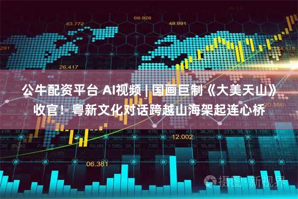 公牛配资平台 AI视频 | 国画巨制《大美天山》收官！粤新文化对话跨越山海架起连心桥