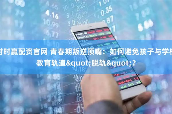 时时赢配资官网 青春期叛逆顶嘴：如何避免孩子与学校教育轨道"脱轨"？