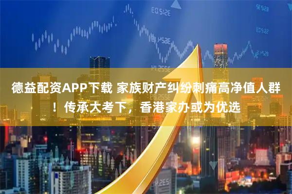 德益配资APP下载 家族财产纠纷刺痛高净值人群！传承大考下，香港家办或为优选