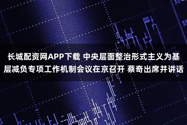长城配资网APP下载 中央层面整治形式主义为基层减负专项工作机制会议在京召开 蔡奇出席并讲话