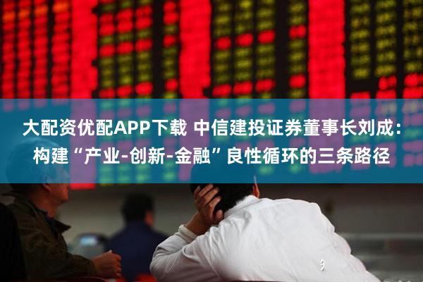 大配资优配APP下载 中信建投证券董事长刘成：构建“产业-创新-金融”良性循环的三条路径