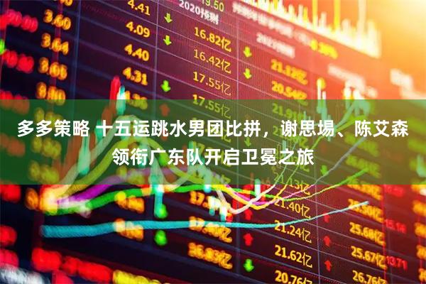 多多策略 十五运跳水男团比拼，谢思埸、陈艾森领衔广东队开启卫冕之旅