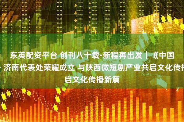 东英配资平台 创刊八十载·新程再出发｜《中国晨报》济南代表处荣耀成立 与陕西微短剧产业共启文化传播新篇