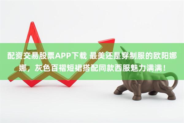 配资交易股票APP下载 最美还是穿制服的欧阳娜娜，灰色百褶短裙搭配同款西服魅力满满！