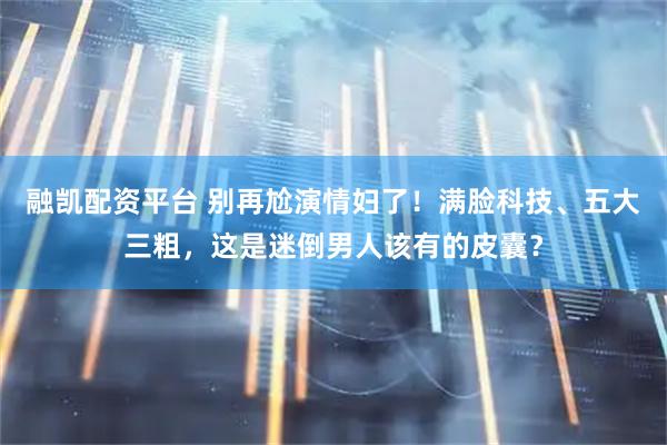 融凯配资平台 别再尬演情妇了！满脸科技、五大三粗，这是迷倒男人该有的皮囊？