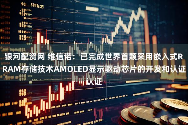银河配资网 维信诺：已完成世界首颗采用嵌入式RRAM存储技术AMOLED显示驱动芯片的开发和认证