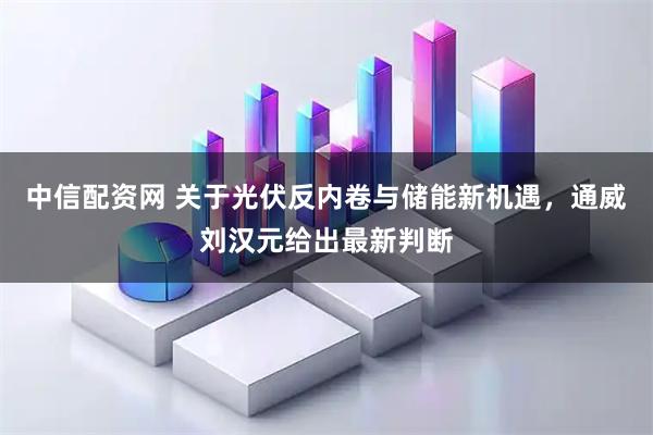 中信配资网 关于光伏反内卷与储能新机遇，通威刘汉元给出最新判断
