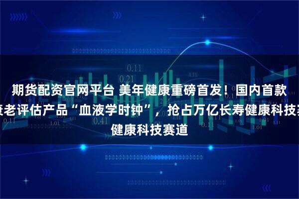 期货配资官网平台 美年健康重磅首发！国内首款AI衰老评估产品“血液学时钟”，抢占万亿长寿健康科技赛道