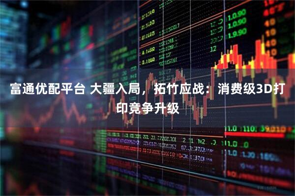富通优配平台 大疆入局，拓竹应战：消费级3D打印竞争升级