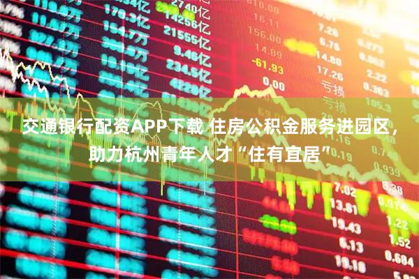 交通银行配资APP下载 住房公积金服务进园区，助力杭州青年人才“住有宜居”