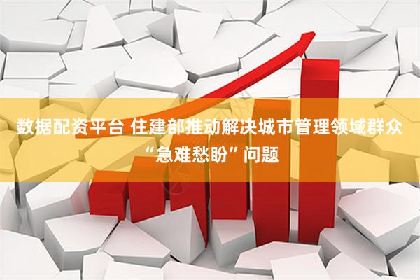 数据配资平台 住建部推动解决城市管理领域群众“急难愁盼”问题