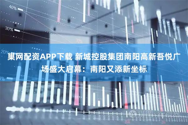 巢网配资APP下载 新城控股集团南阳高新吾悦广场盛大启幕：南阳又添新坐标
