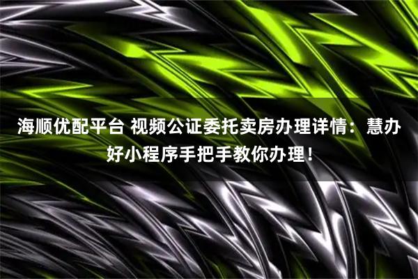 海顺优配平台 视频公证委托卖房办理详情：慧办好小程序手把手教你办理！