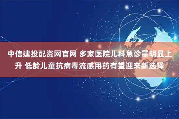 中信建投配资网官网 多家医院儿科急诊量明显上升 低龄儿童抗病毒流感用药有望迎来新选择