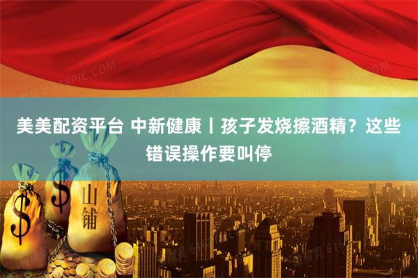 美美配资平台 中新健康丨孩子发烧擦酒精？这些错误操作要叫停