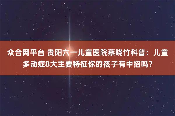 众合网平台 贵阳六一儿童医院蔡晓竹科普：儿童多动症8大主要特征你的孩子有中招吗？