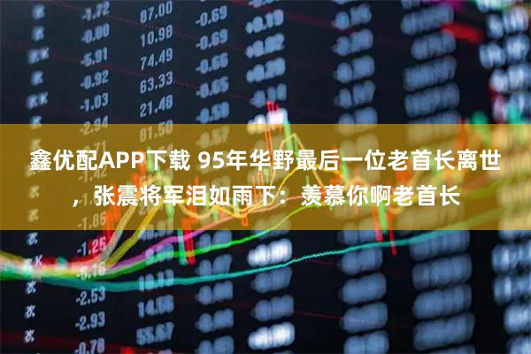 鑫优配APP下载 95年华野最后一位老首长离世，张震将军泪如雨下：羡慕你啊老首长