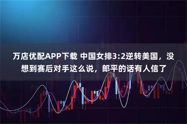 万店优配APP下载 中国女排3:2逆转美国，没想到赛后对手这么说，郎平的话有人信了